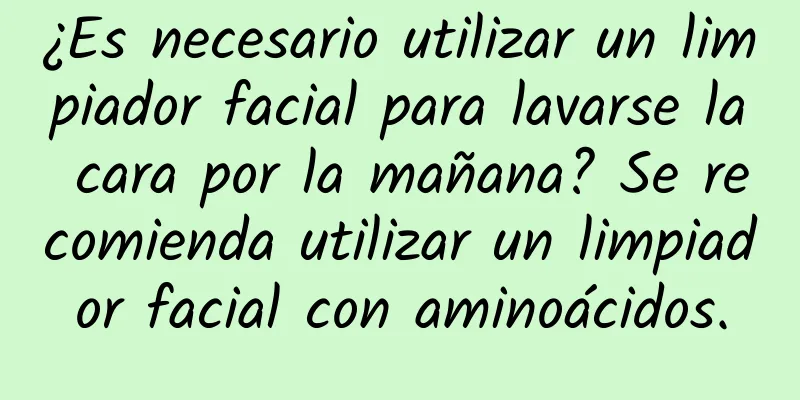 ¿Es necesario utilizar un limpiador facial para lavarse la cara por la mañana? Se recomienda utilizar un limpiador facial con aminoácidos.