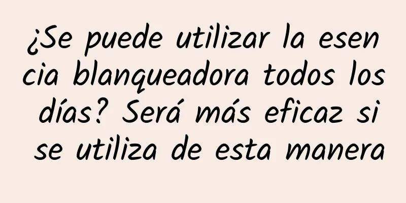 ¿Se puede utilizar la esencia blanqueadora todos los días? Será más eficaz si se utiliza de esta manera