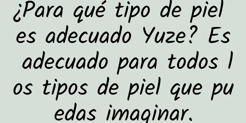 ¿Para qué tipo de piel es adecuado Yuze? Es adecuado para todos los tipos de piel que puedas imaginar.