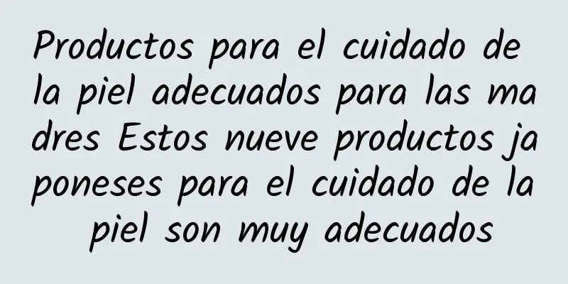 Productos para el cuidado de la piel adecuados para las madres Estos nueve productos japoneses para el cuidado de la piel son muy adecuados