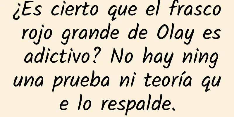 ¿Es cierto que el frasco rojo grande de Olay es adictivo? No hay ninguna prueba ni teoría que lo respalde.