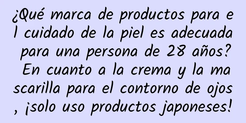 ¿Qué marca de productos para el cuidado de la piel es adecuada para una persona de 28 años? En cuanto a la crema y la mascarilla para el contorno de ojos, ¡solo uso productos japoneses!