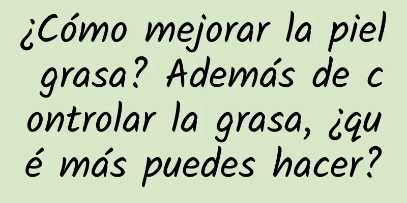 ¿Cómo mejorar la piel grasa? Además de controlar la grasa, ¿qué más puedes hacer?