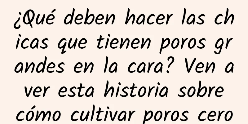 ¿Qué deben hacer las chicas que tienen poros grandes en la cara? Ven a ver esta historia sobre cómo cultivar poros cero