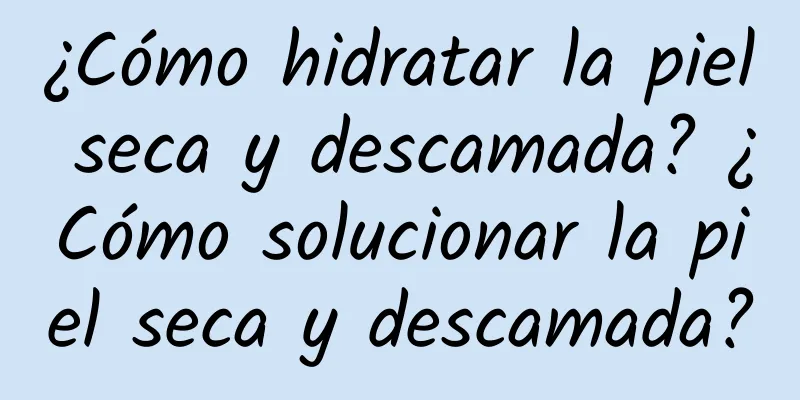 ¿Cómo hidratar la piel seca y descamada? ¿Cómo solucionar la piel seca y descamada?