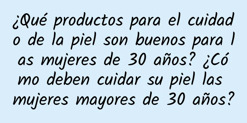 ¿Qué productos para el cuidado de la piel son buenos para las mujeres de 30 años? ¿Cómo deben cuidar su piel las mujeres mayores de 30 años?