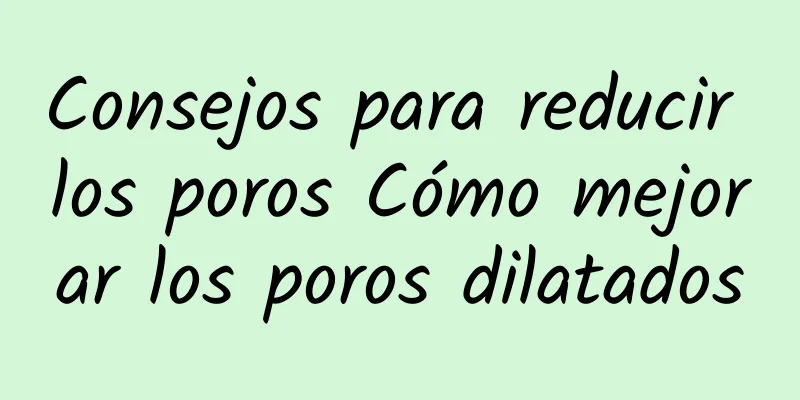 Consejos para reducir los poros Cómo mejorar los poros dilatados