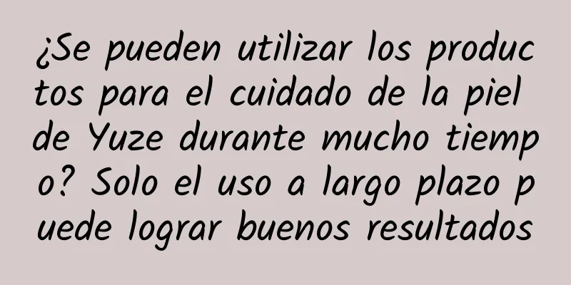 ¿Se pueden utilizar los productos para el cuidado de la piel de Yuze durante mucho tiempo? Solo el uso a largo plazo puede lograr buenos resultados