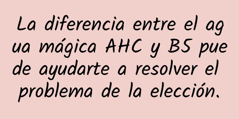 La diferencia entre el agua mágica AHC y B5 puede ayudarte a resolver el problema de la elección.