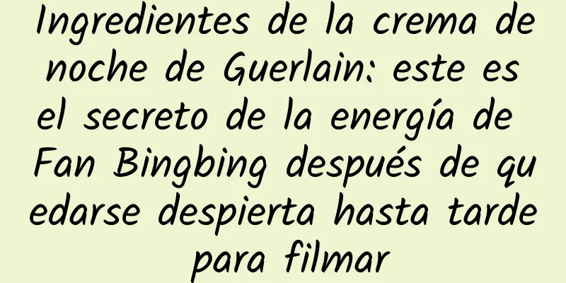 Ingredientes de la crema de noche de Guerlain: este es el secreto de la energía de Fan Bingbing después de quedarse despierta hasta tarde para filmar