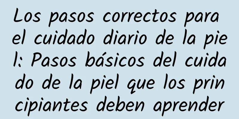 Los pasos correctos para el cuidado diario de la piel: Pasos básicos del cuidado de la piel que los principiantes deben aprender