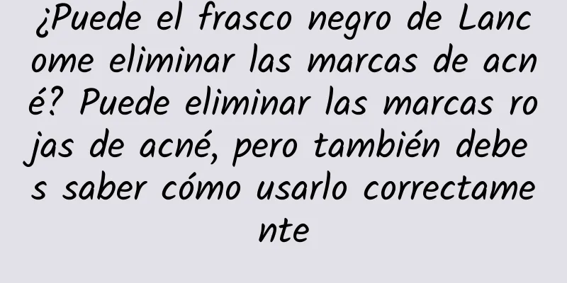 ¿Puede el frasco negro de Lancome eliminar las marcas de acné? Puede eliminar las marcas rojas de acné, pero también debes saber cómo usarlo correctamente