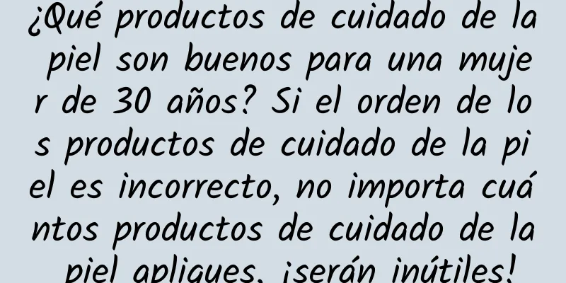 ¿Qué productos de cuidado de la piel son buenos para una mujer de 30 años? Si el orden de los productos de cuidado de la piel es incorrecto, no importa cuántos productos de cuidado de la piel apliques, ¡serán inútiles!