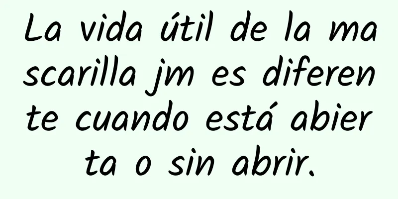 La vida útil de la mascarilla jm es diferente cuando está abierta o sin abrir.