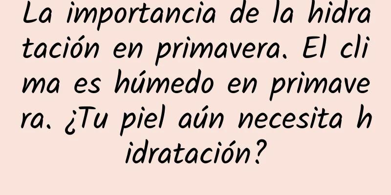 La importancia de la hidratación en primavera. El clima es húmedo en primavera. ¿Tu piel aún necesita hidratación?