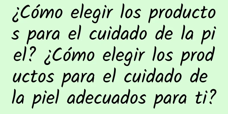 ¿Cómo elegir los productos para el cuidado de la piel? ¿Cómo elegir los productos para el cuidado de la piel adecuados para ti?