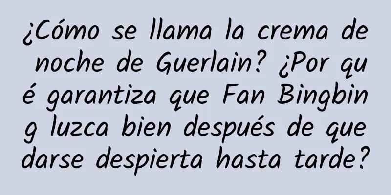 ¿Cómo se llama la crema de noche de Guerlain? ¿Por qué garantiza que Fan Bingbing luzca bien después de quedarse despierta hasta tarde?