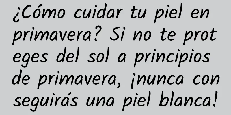 ¿Cómo cuidar tu piel en primavera? Si no te proteges del sol a principios de primavera, ¡nunca conseguirás una piel blanca!