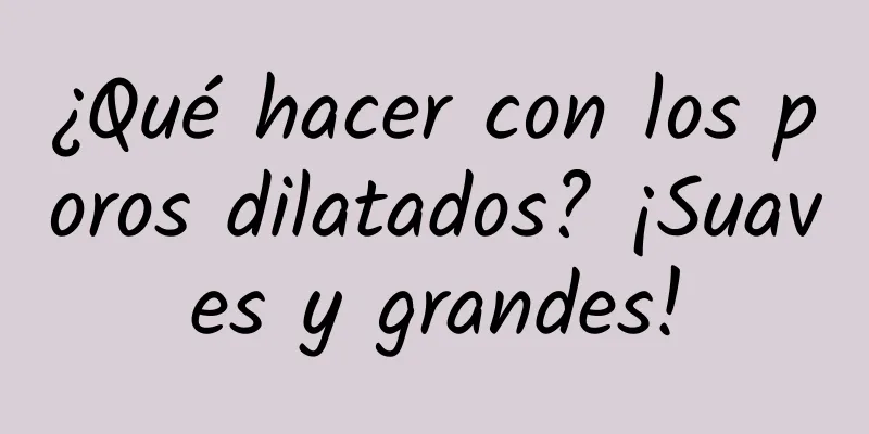 ¿Qué hacer con los poros dilatados? ¡Suaves y grandes!