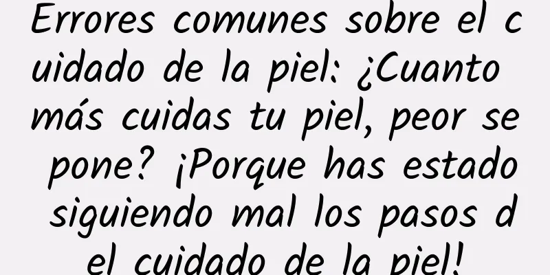 Errores comunes sobre el cuidado de la piel: ¿Cuanto más cuidas tu piel, peor se pone? ¡Porque has estado siguiendo mal los pasos del cuidado de la piel!