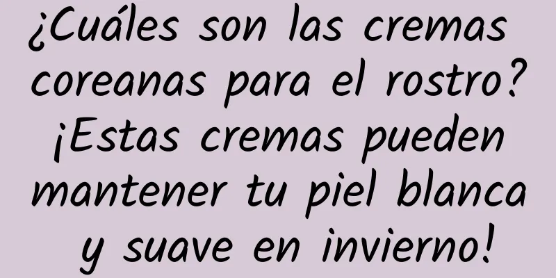 ¿Cuáles son las cremas coreanas para el rostro? ¡Estas cremas pueden mantener tu piel blanca y suave en invierno!
