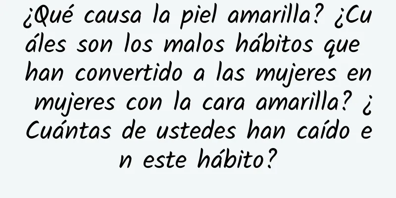 ¿Qué causa la piel amarilla? ¿Cuáles son los malos hábitos que han convertido a las mujeres en mujeres con la cara amarilla? ¿Cuántas de ustedes han caído en este hábito?