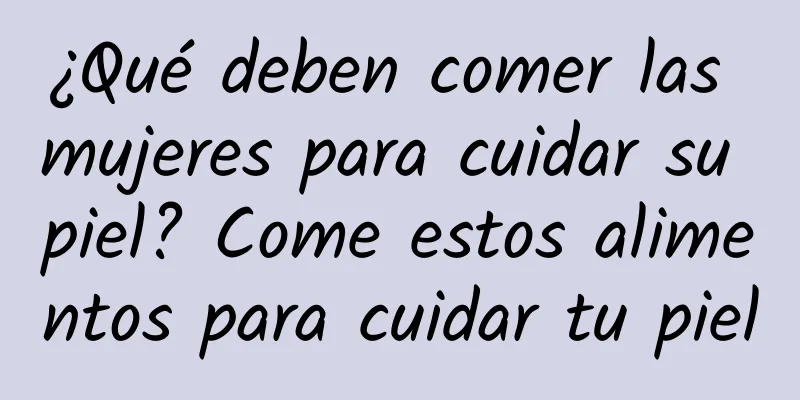 ¿Qué deben comer las mujeres para cuidar su piel? Come estos alimentos para cuidar tu piel