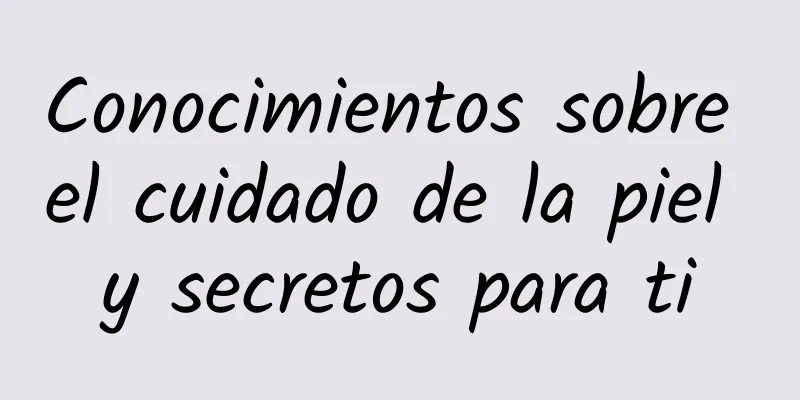 Conocimientos sobre el cuidado de la piel y secretos para ti