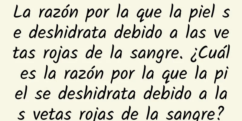 La razón por la que la piel se deshidrata debido a las vetas rojas de la sangre. ¿Cuál es la razón por la que la piel se deshidrata debido a las vetas rojas de la sangre?