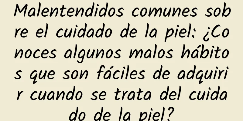 Malentendidos comunes sobre el cuidado de la piel: ¿Conoces algunos malos hábitos que son fáciles de adquirir cuando se trata del cuidado de la piel?