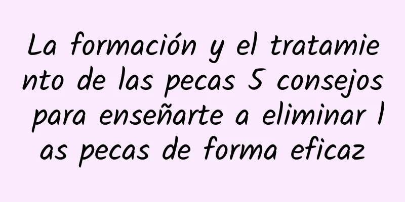 La formación y el tratamiento de las pecas 5 consejos para enseñarte a eliminar las pecas de forma eficaz