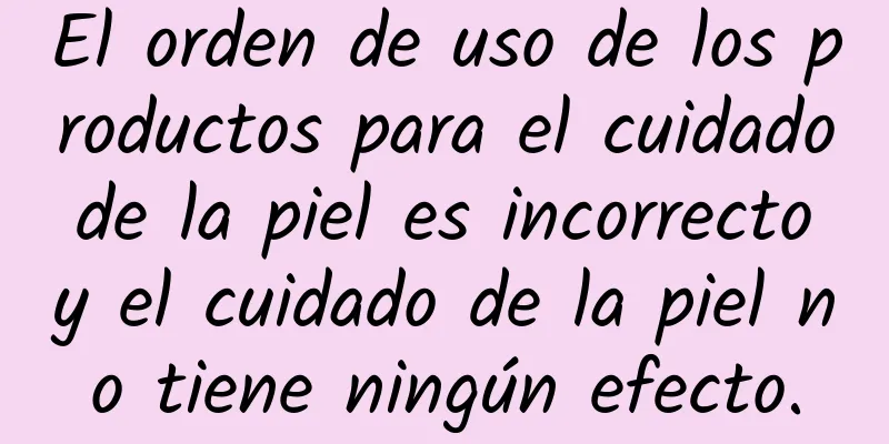 El orden de uso de los productos para el cuidado de la piel es incorrecto y el cuidado de la piel no tiene ningún efecto.