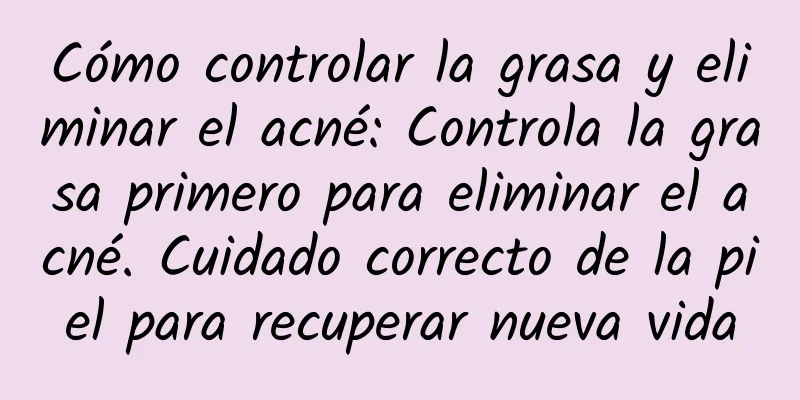 Cómo controlar la grasa y eliminar el acné: Controla la grasa primero para eliminar el acné. Cuidado correcto de la piel para recuperar nueva vida