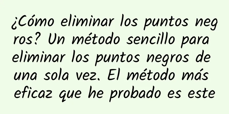 ¿Cómo eliminar los puntos negros? Un método sencillo para eliminar los puntos negros de una sola vez. El método más eficaz que he probado es este