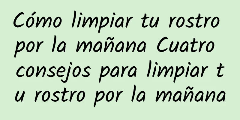 Cómo limpiar tu rostro por la mañana Cuatro consejos para limpiar tu rostro por la mañana