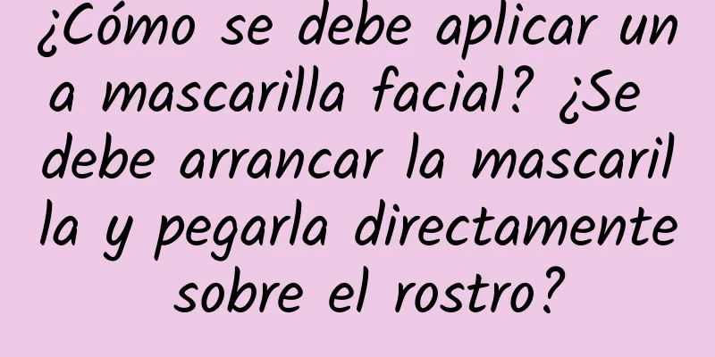 ¿Cómo se debe aplicar una mascarilla facial? ¿Se debe arrancar la mascarilla y pegarla directamente sobre el rostro?