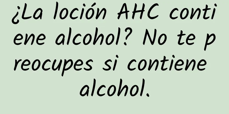 ¿La loción AHC contiene alcohol? No te preocupes si contiene alcohol.