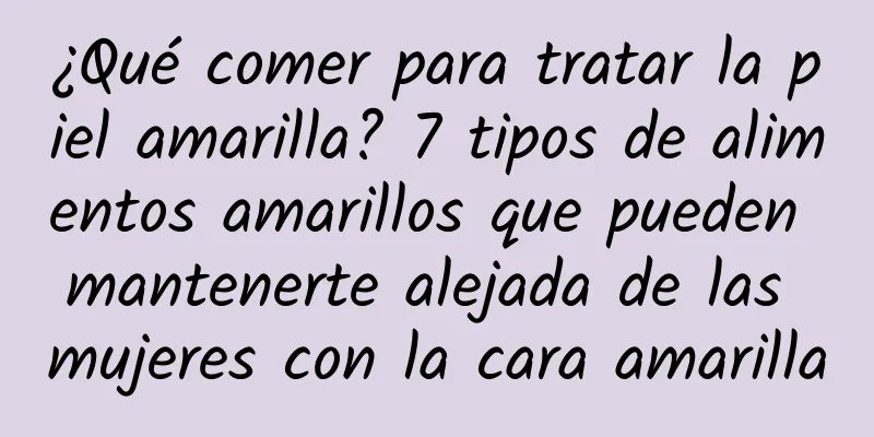 ¿Qué comer para tratar la piel amarilla? 7 tipos de alimentos amarillos que pueden mantenerte alejada de las mujeres con la cara amarilla