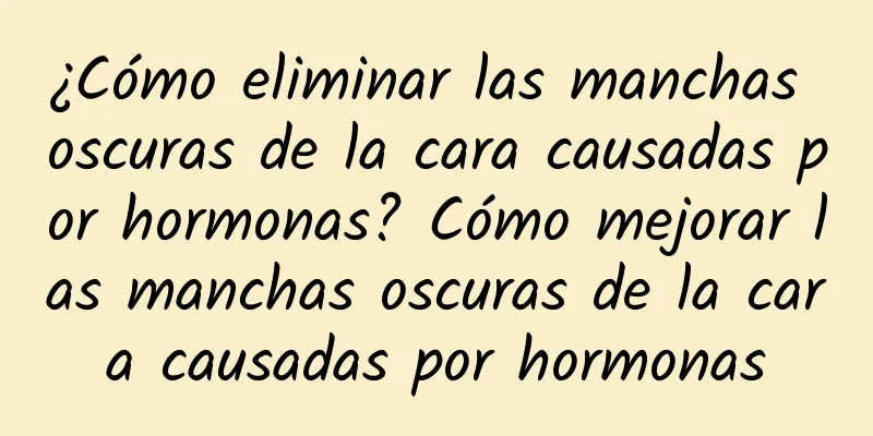 ¿Cómo eliminar las manchas oscuras de la cara causadas por hormonas? Cómo mejorar las manchas oscuras de la cara causadas por hormonas