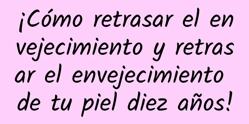 ¡Cómo retrasar el envejecimiento y retrasar el envejecimiento de tu piel diez años!