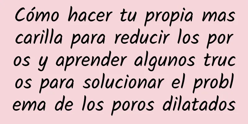 Cómo hacer tu propia mascarilla para reducir los poros y aprender algunos trucos para solucionar el problema de los poros dilatados