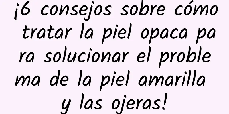 ¡6 consejos sobre cómo tratar la piel opaca para solucionar el problema de la piel amarilla y las ojeras!