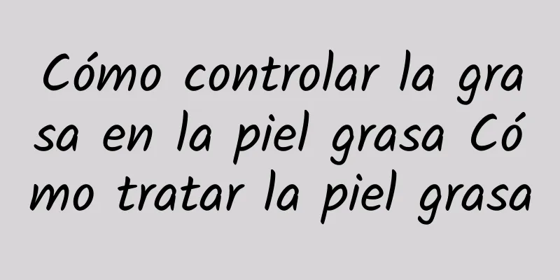 Cómo controlar la grasa en la piel grasa Cómo tratar la piel grasa