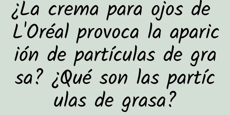 ¿La crema para ojos de L'Oréal provoca la aparición de partículas de grasa? ¿Qué son las partículas de grasa?