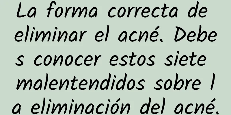 La forma correcta de eliminar el acné. Debes conocer estos siete malentendidos sobre la eliminación del acné.