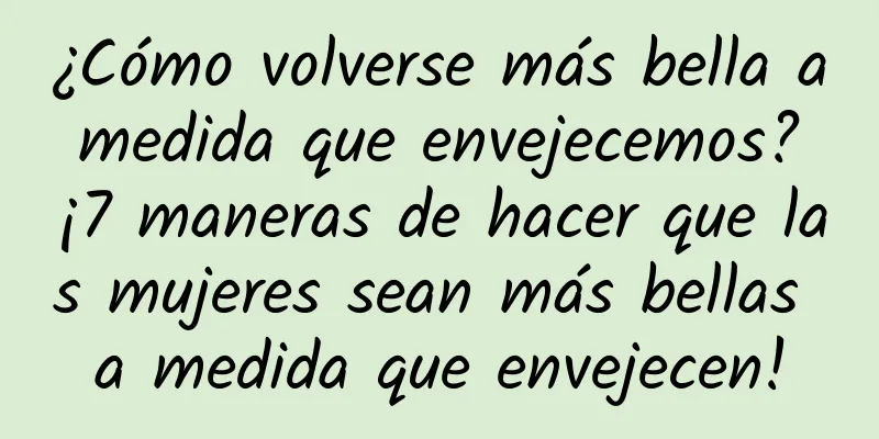 ¿Cómo volverse más bella a medida que envejecemos? ¡7 maneras de hacer que las mujeres sean más bellas a medida que envejecen!