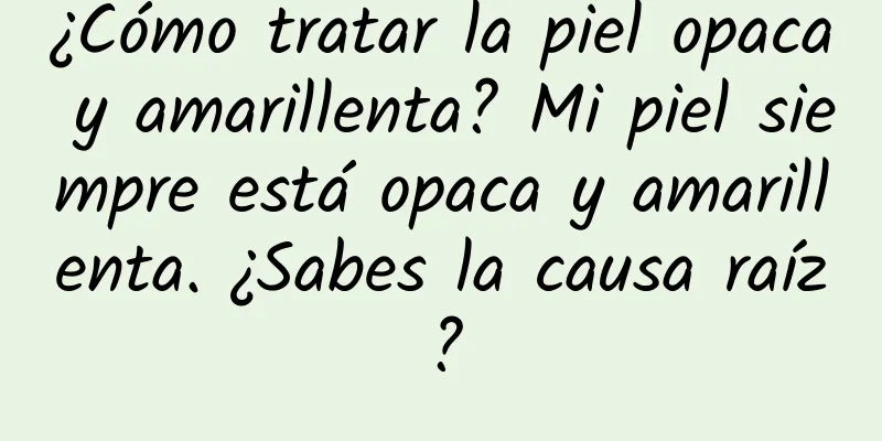 ¿Cómo tratar la piel opaca y amarillenta? Mi piel siempre está opaca y amarillenta. ¿Sabes la causa raíz?