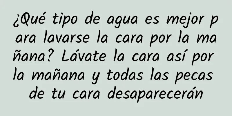 ¿Qué tipo de agua es mejor para lavarse la cara por la mañana? Lávate la cara así por la mañana y todas las pecas de tu cara desaparecerán