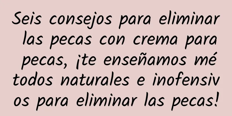 Seis consejos para eliminar las pecas con crema para pecas, ¡te enseñamos métodos naturales e inofensivos para eliminar las pecas!