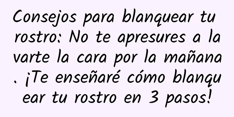 Consejos para blanquear tu rostro: No te apresures a lavarte la cara por la mañana. ¡Te enseñaré cómo blanquear tu rostro en 3 pasos!